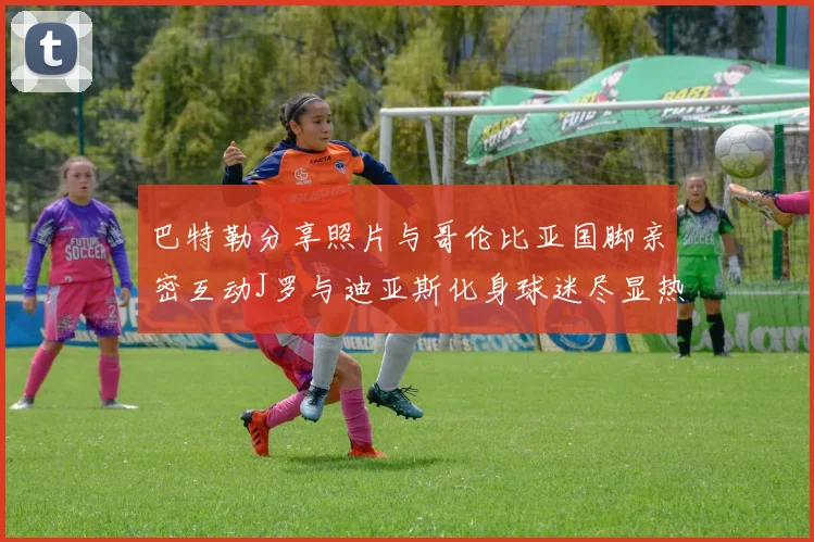 巴特勒分享照片与哥伦比亚国脚亲密互动J罗与迪亚斯化身球迷尽显热情