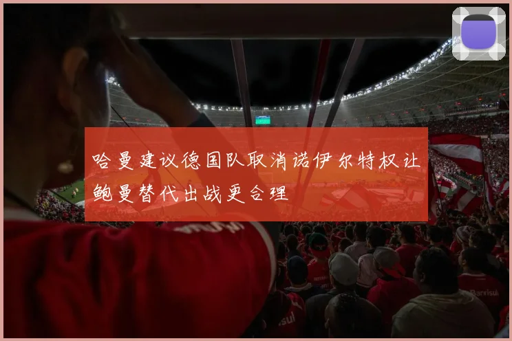 哈曼建议德国队取消诺伊尔特权让鲍曼替代出战更合理