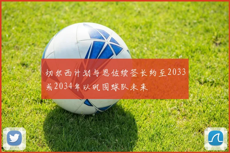 切尔西计划与恩佐续签长约至2033或2034年以巩固球队未来