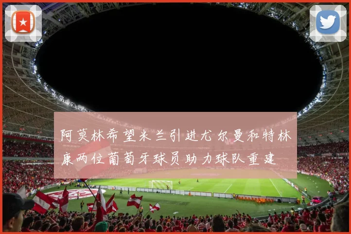 阿莫林希望米兰引进尤尔曼和特林康两位葡萄牙球员助力球队重建