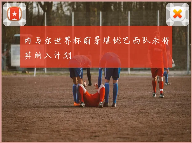 内马尔世界杯前景堪忧巴西队未将其纳入计划