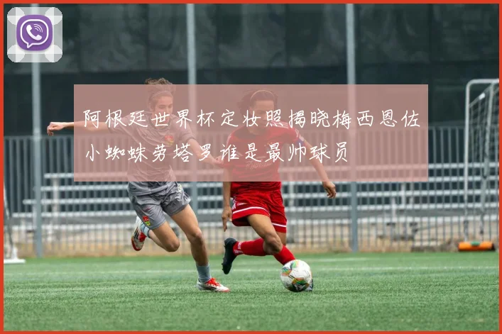 阿根廷世界杯定妆照揭晓梅西恩佐小蜘蛛劳塔罗谁是最帅球员