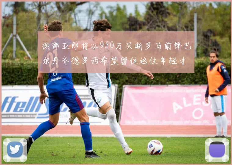 热那亚即将以950万买断罗马前锋巴尔丹齐德罗西希望留住这位年轻才俊