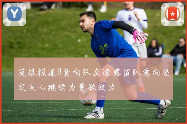 英媒报道B费向队友透露留队意向坚定决心继续为曼联效力
