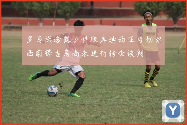 罗马诺透露沙特联库迪西亚与切尔西前锋吉乌尚未进行转会谈判