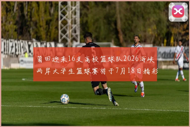 莆田迎来16支高校篮球队2026海峡两岸大学生篮球赛将于7月18日精彩开幕