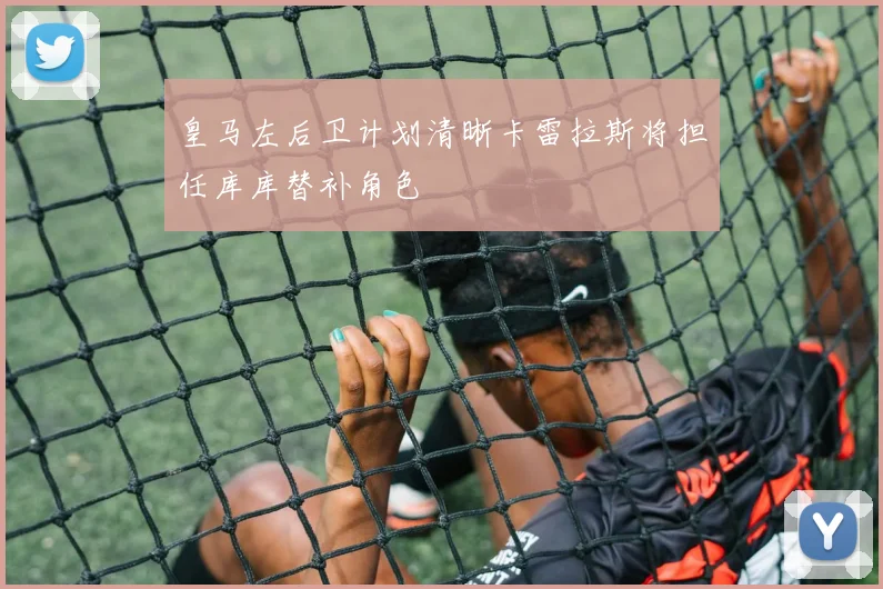 皇马左后卫计划清晰卡雷拉斯将担任库库替补角色